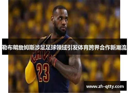 勒布朗詹姆斯涉足足球领域引发体育跨界合作新潮流